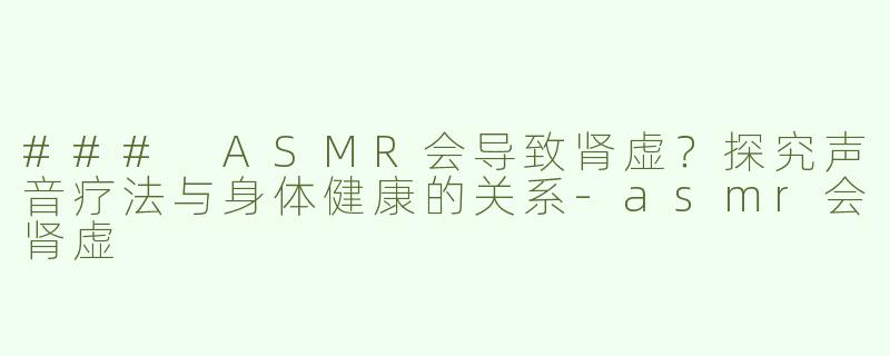 ### ASMR会导致肾虚？探究声音疗法与身体健康的关系-asmr会肾虚