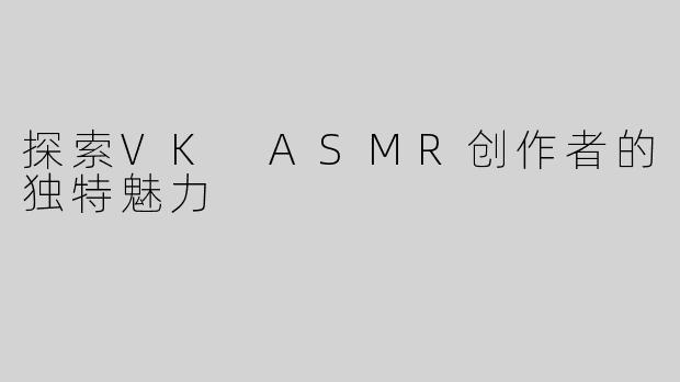 探索VK ASMR创作者的独特魅力