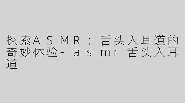 探索ASMR：舌头入耳道的奇妙体验