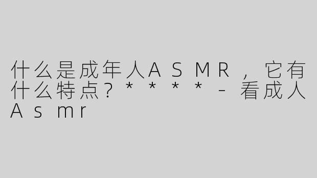 什么是成年人ASMR，它有什么特点？****-看成人Asmr