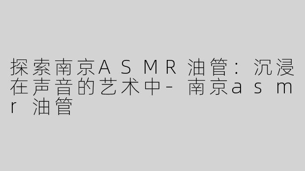 探索南京ASMR油管：沉浸在声音的艺术中-南京asmr油管