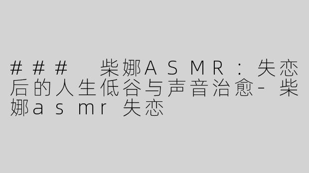 ### 柴娜ASMR：失恋后的人生低谷与声音治愈-柴娜asmr失恋