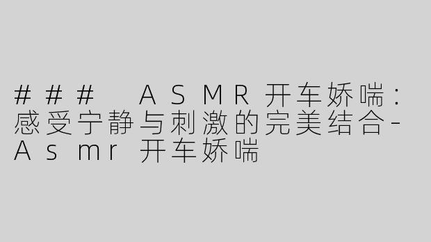 ### ASMR开车娇喘：感受宁静与刺激的完美结合-Asmr开车娇喘