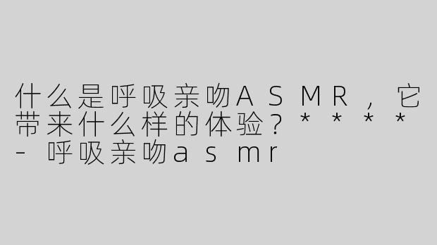 什么是呼吸亲吻ASMR，它带来什么样的体验？****-呼吸亲吻asmr