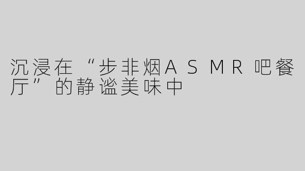 沉浸在“步非烟ASMR吧餐厅”的静谧美味中