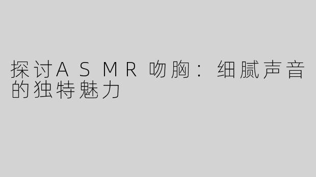 探讨ASMR吻胸：细腻声音的独特魅力