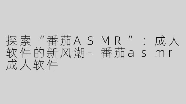 探索“番茄ASMR”：成人软件的新风潮-番茄asmr成人软件