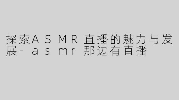 探索ASMR直播的魅力与发展-asmr那边有直播