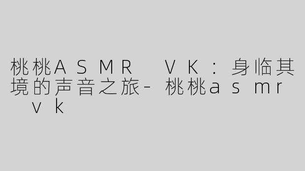桃桃ASMR VK：身临其境的声音之旅-桃桃asmr vk