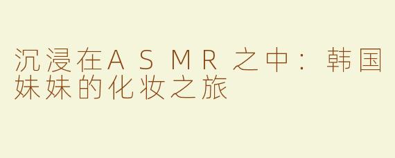 沉浸在ASMR之中：韩国妹妹的化妆之旅