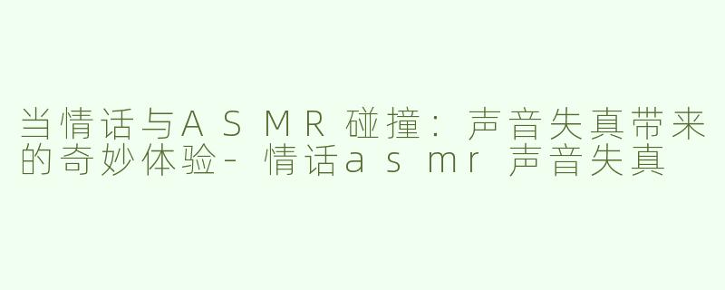 当情话与ASMR碰撞：声音失真带来的奇妙体验
