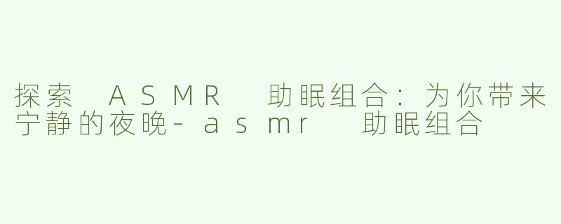 探索 ASMR 助眠组合：为你带来宁静的夜晚-asmr 助眠组合