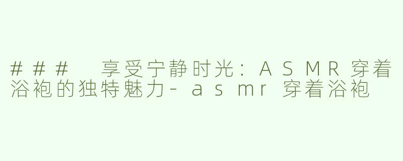 ### 享受宁静时光：ASMR穿着浴袍的独特魅力-asmr穿着浴袍