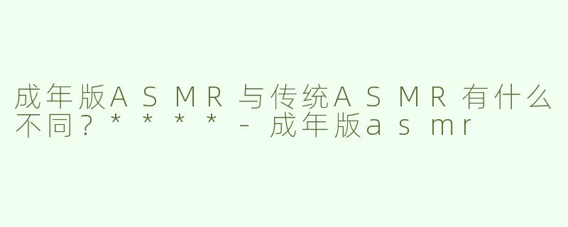 成年版ASMR与传统ASMR有什么不同？****
