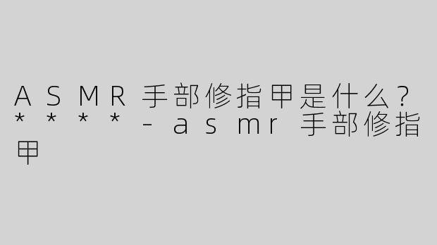 ASMR手部修指甲是什么？****