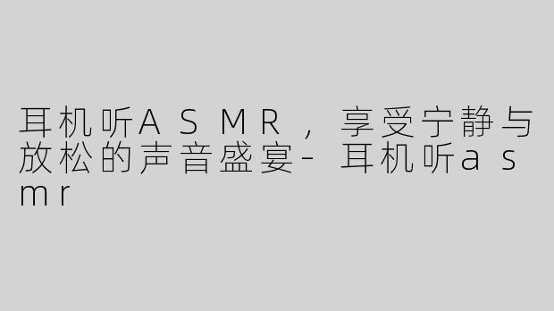 耳机听ASMR，享受宁静与放松的声音盛宴-耳机听asmr