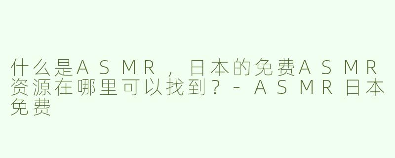 什么是ASMR，日本的免费ASMR资源在哪里可以找到？