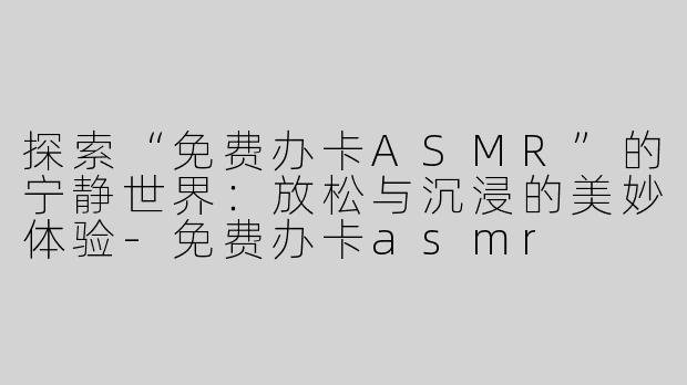 探索“免费办卡ASMR”的宁静世界：放松与沉浸的美妙体验-免费办卡asmr