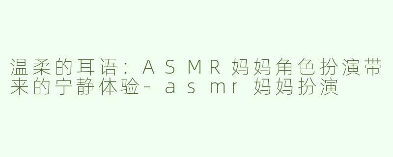 温柔的耳语：ASMR妈妈角色扮演带来的宁静体验-asmr妈妈扮演