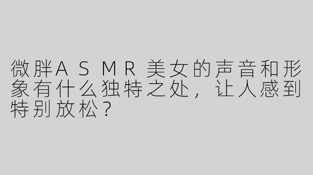 微胖ASMR美女的声音和形象有什么独特之处，让人感到特别放松？