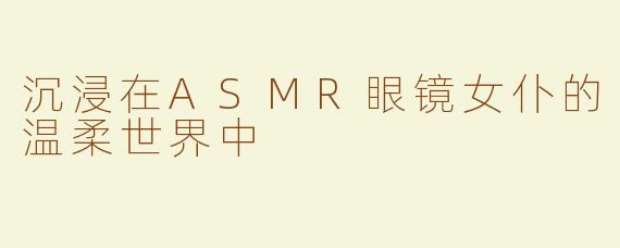 沉浸在ASMR眼镜女仆的温柔世界中