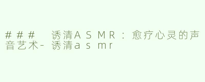 ### 诱清ASMR：愈疗心灵的声音艺术-诱清asmr