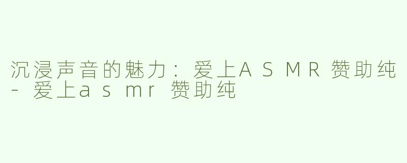 沉浸声音的魅力：爱上ASMR赞助纯-爱上asmr赞助纯