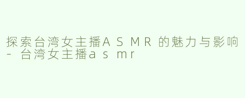探索台湾女主播ASMR的魅力与影响-台湾女主播asmr