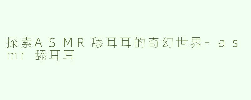 探索ASMR舔耳耳的奇幻世界-asmr舔耳耳