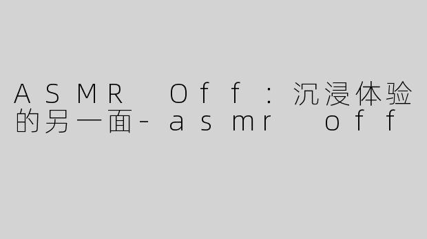 ASMR Off：沉浸体验的另一面-asmr off