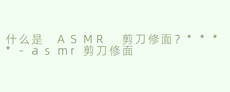什么是 ASMR 剪刀修面？****