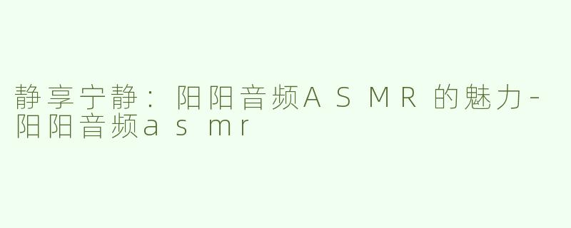 静享宁静：阳阳音频ASMR的魅力-阳阳音频asmr