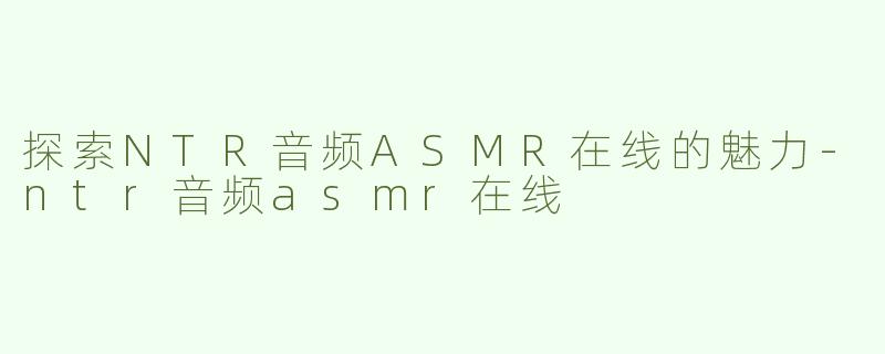 探索NTR音频ASMR在线的魅力-ntr音频asmr在线