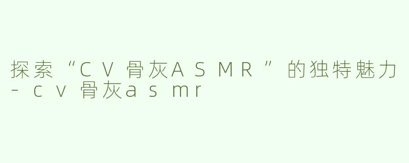 探索“CV骨灰ASMR”的独特魅力-cv骨灰asmr