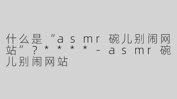 什么是“asmr碗儿别闹网站”？****