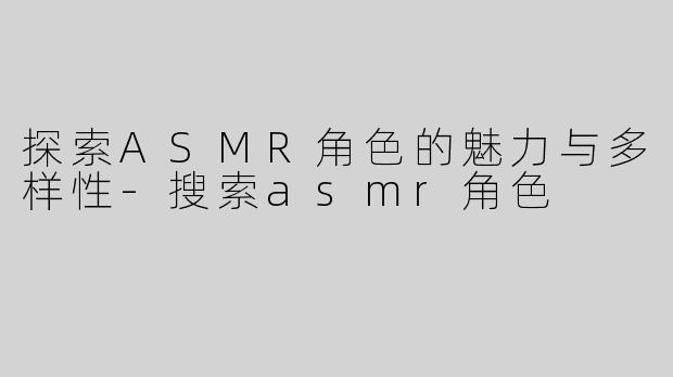 探索ASMR角色的魅力与多样性-搜索asmr角色