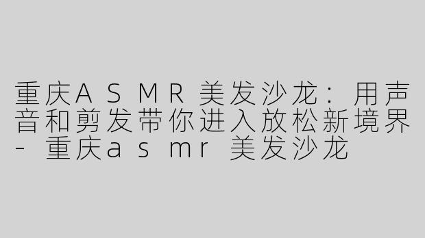 重庆ASMR美发沙龙：用声音和剪发带你进入放松新境界