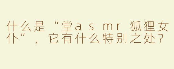 什么是“堂asmr狐狸女仆”，它有什么特别之处？