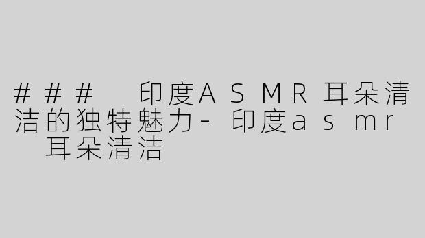 ### 印度ASMR耳朵清洁的独特魅力-印度asmr 耳朵清洁