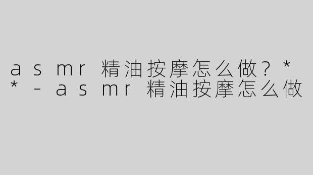 asmr精油按摩怎么做？**-asmr精油按摩怎么做