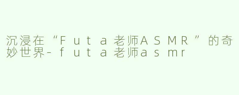 沉浸在“Futa老师ASMR”的奇妙世界-futa老师asmr