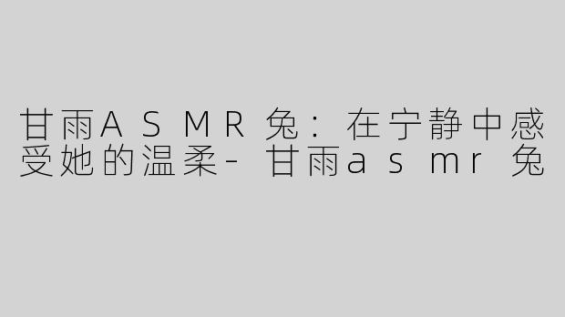 甘雨ASMR兔：在宁静中感受她的温柔-甘雨asmr兔