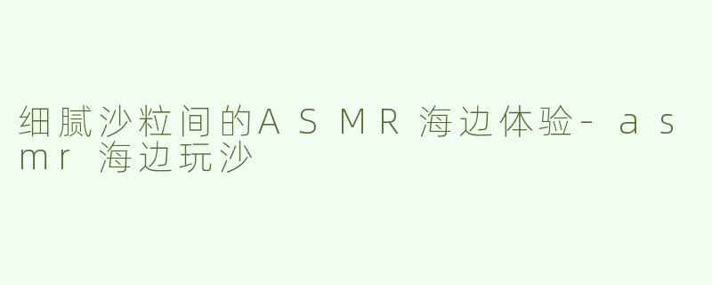 细腻沙粒间的ASMR海边体验-asmr海边玩沙