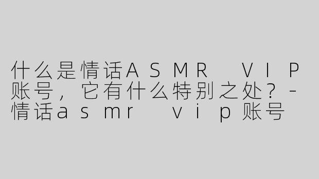 什么是情话ASMR VIP账号，它有什么特别之处？