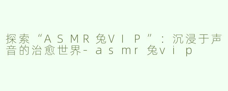 探索“ASMR兔VIP”：沉浸于声音的治愈世界-asmr兔vip