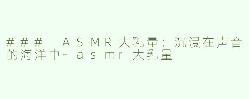 ### ASMR大乳量：沉浸在声音的海洋中-asmr大乳量