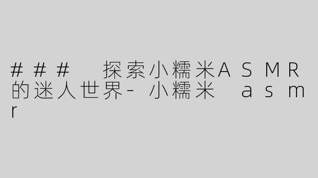 ### 探索小糯米ASMR的迷人世界-小糯米 asmr