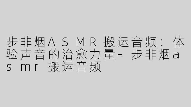 步非烟ASMR搬运音频：体验声音的治愈力量-步非烟asmr搬运音频