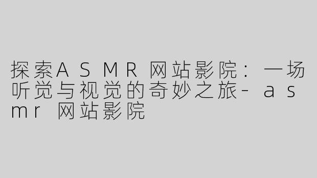 探索ASMR网站影院：一场听觉与视觉的奇妙之旅-asmr网站影院