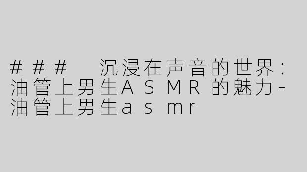 ### 沉浸在声音的世界：油管上男生ASMR的魅力-油管上男生asmr